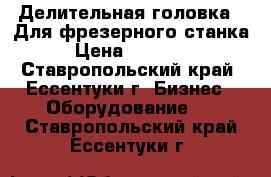 Делительная головка . Для фрезерного станка › Цена ­ 20 000 - Ставропольский край, Ессентуки г. Бизнес » Оборудование   . Ставропольский край,Ессентуки г.